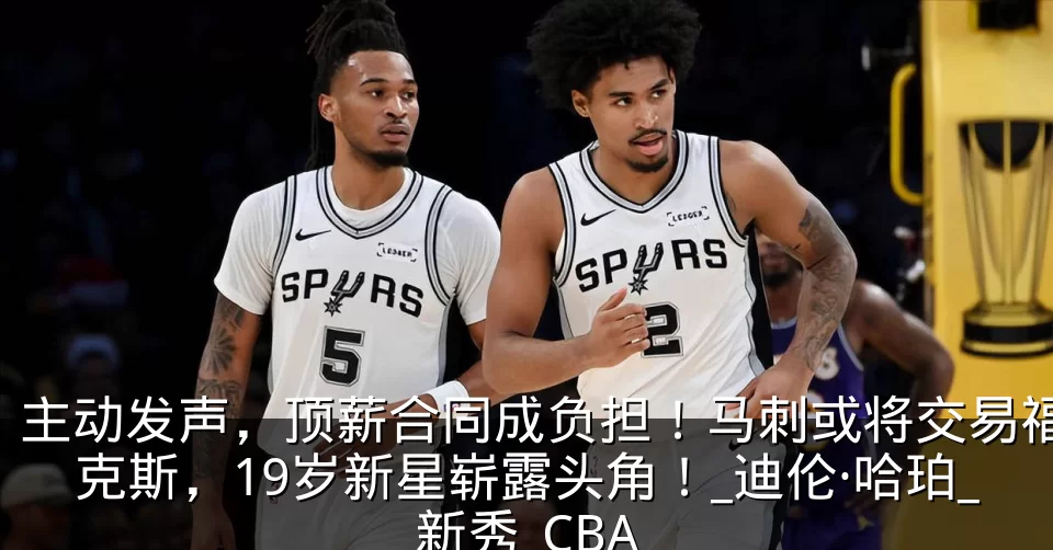 主动发声,顶薪合同成负担!马刺或将交易福克斯,19岁新星崭露头角!_迪伦·哈珀_新秀_CBA