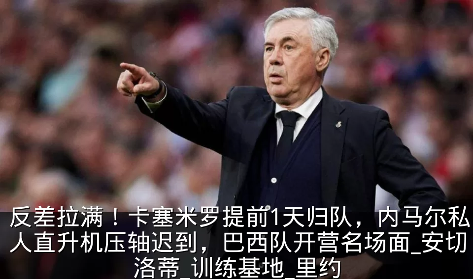 反差拉满！卡塞米罗提前1天归队，内马尔私人直升机压轴迟到，巴西队开营名场面_安切洛蒂_训练基地_里约