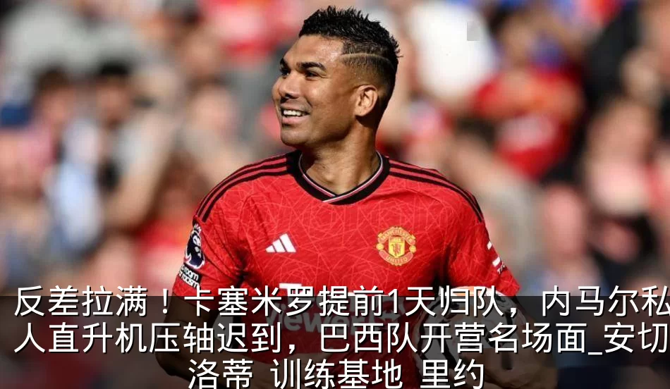 反差拉满!卡塞米罗提前1天归队,内马尔私人直升机压轴迟到,巴西队开营名场面_安切洛蒂_训练基地_里约