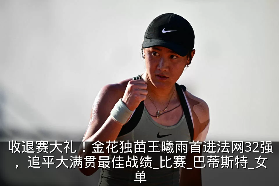 收退赛大礼！金花独苗王曦雨首进法网32强，追平大满贯最佳战绩_比赛_巴蒂斯特_女单