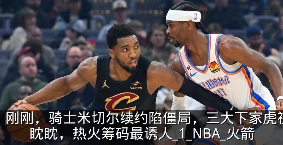 刚刚，骑士米切尔续约陷僵局，三大下家虎视眈眈，热火筹码最诱人_1_NBA_火箭